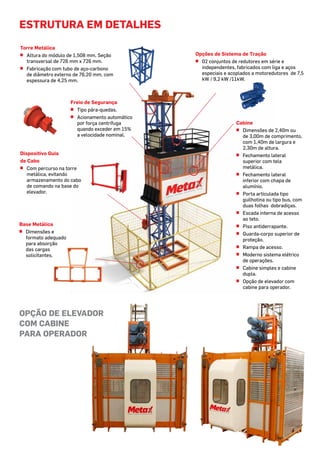 estrutura em detalhes
Torre Metálica
^^ Altura do módulo de 1,508 mm. Seção
transversal de 726 mm x 726 mm.
^^ Fabricação com tubo de aço-carbono
de diâmetro externo de 76,20 mm, com
espessura de 4,25 mm.
Freio de Segurança
^^ Tipo pára-quedas.
^^ Acionamento automático
por força centrífuga
quando exceder em 15%
a velocidade nominal.
Base Metálica
^^ Dimensões e
formato adequado
para absorção
das cargas
solicitantes.
Dispositivo Guia
de Cabo
^^ Com percurso na torre
metálica, evitando
armazenamento do cabo
de comando na base do
elevador.
Opções de Sistema de Tração
^^ 02 conjuntos de redutores em série e
independentes, fabricados com liga e aços
especiais e acoplados a motoredutores de 7,5
kW / 9,2 kW /11kW.
Cabine
^^ Dimensões de 2,40m ou
de 3,00m de comprimento,
com 1,40m de largura e
2,30m de altura.
^^ Fechamento lateral
superior com tela
metálica.
^^ Fechamento lateral
inferior com chapa de
alumínio.
^^ Porta articulada tipo
guilhotina ou tipo bus, com
duas folhas dobradiças.
^^ Escada interna de acesso
ao teto.
^^ Piso antiderrapante.
^^ Guarda-corpo superior de
proteção.
^^ Rampa de acesso.
^^ Moderno sistema elétrico
de operações.
^^ Cabine simples e cabine
dupla.
^^ Opção de elevador com
cabine para operador.
OPÇÃO DE ELEVADOR
COM CABINE
PARA OPERADOR
 
