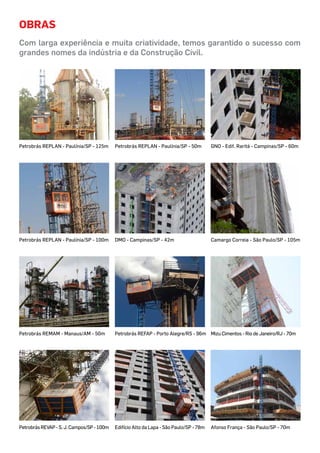 Obras
Com larga experiência e muita criatividade, temos garantido o sucesso com
grandes nomes da indústria e da Construção Civil.
Petrobrás REPLAN - Paulínia/SP - 125m GNO - Edif. Raritá - Campinas/SP - 60mPetrobrás REPLAN - Paulínia/SP - 50m
Petrobrás REPLAN - Paulínia/SP - 100m Camargo Correia - São Paulo/SP - 105mDMO - Campinas/SP - 42m
Petrobrás REMAM - Manaus/AM - 50m Mizu Cimentos - Rio de Janeiro/RJ - 70mPetrobrás REFAP - Porto Alegre/RS - 96m
Afonso França - São Paulo/SP - 70mPetrobrásREVAP-S.J.Campos/SP-100m Edifício Alto da Lapa - São Paulo/SP - 78m
 