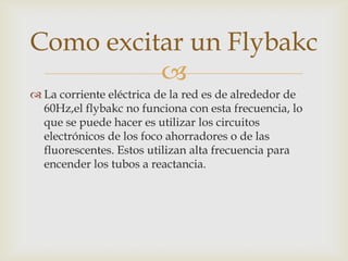
 La corriente eléctrica de la red es de alrededor de
60Hz,el flybakc no funciona con esta frecuencia, lo
que se puede hacer es utilizar los circuitos
electrónicos de los foco ahorradores o de las
fluorescentes. Estos utilizan alta frecuencia para
encender los tubos a reactancia.
Como excitar un Flybakc
 