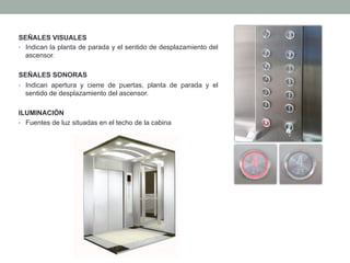 SEÑALES VISUALES
•  Indican la planta de parada y el sentido de desplazamiento del
ascensor.
SEÑALES SONORAS
•  Indican apertura y cierre de puertas, planta de parada y el
sentido de desplazamiento del ascensor.
ILUMINACIÓN
•  Fuentes de luz situadas en el techo de la cabina
 