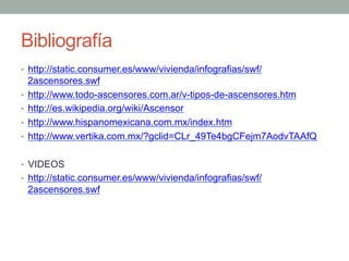 Bibliografía
•  http://static.consumer.es/www/vivienda/infografias/swf/
2ascensores.swf
•  http://www.todo-ascensores.com.ar/v-tipos-de-ascensores.htm
•  http://es.wikipedia.org/wiki/Ascensor
•  http://www.hispanomexicana.com.mx/index.htm
•  http://www.vertika.com.mx/?gclid=CLr_49Te4bgCFejm7AodvTAAfQ
•  VIDEOS
•  http://static.consumer.es/www/vivienda/infografias/swf/
2ascensores.swf
 