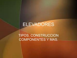 ELEVADORES

TIPOS. CONSTRUCCION
COMPONENTES Y MAS.
 
