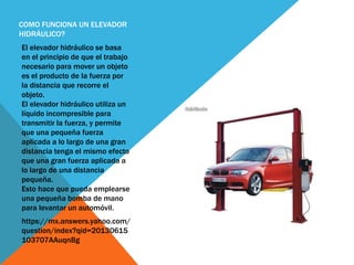COMO FUNCIONA UN ELEVADOR
HIDRÁULICO?
El elevador hidráulico se basa
en el principio de que el trabajo
necesario para mover un objeto
es el producto de la fuerza por
la distancia que recorre el
objeto.
El elevador hidráulico utiliza un
líquido incompresible para
transmitir la fuerza, y permite
que una pequeña fuerza
aplicada a lo largo de una gran
distancia tenga el mismo efecto
que una gran fuerza aplicada a
lo largo de una distancia
pequeña.
Esto hace que pueda emplearse
una pequeña bomba de mano
para levantar un automóvil.
https://mx.answers.yahoo.com/
question/index?qid=20130615
103707AAuqnBg
 