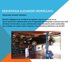 DESVENTAJA ELEVADOR HIDRÁULICO:
Desventaja elevador hidráulico:
Revisión Obligatoria de tornillería de sujeción, esto se convierte en un
factor totalmente indispensable para la seguridad del trabajador o persona que está
alrededor del elevador, ya que normalmente estos elevadores están construidos
para trabajar con pesos mucho mayores a los elevadores eléctricos o de tornillo.
 