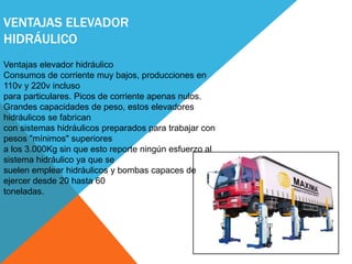 VENTAJAS ELEVADOR
HIDRÁULICO
Ventajas elevador hidráulico
Consumos de corriente muy bajos, producciones en
110v y 220v incluso
para particulares. Picos de corriente apenas nulos.
Grandes capacidades de peso, estos elevadores
hidráulicos se fabrican
con sistemas hidráulicos preparados para trabajar con
pesos "mínimos" superiores
a los 3.000Kg sin que esto reporte ningún esfuerzo al
sistema hidráulico ya que se
suelen emplear hidráulicos y bombas capaces de
ejercer desde 20 hasta 60
toneladas.
 