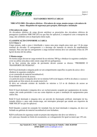 28/03/13
____________________________________________________Página 1
ELEVADORES MONTA CARGAS
NBR 14712:2001- Elevadores elétricos - Elevadores de carga, monta-cargas e elevadores de
maca - Requisitos de segurança para projeto, fabricação e instalação
4 Elevadores de carga
Os elevadores elétricos de carga devem satisfazer as prescrições dos elevadores elétricos de
passageiros (conforme NBR NM 207) no que lhes for aplicável, e compatível com o transporte de
carga, não colidindo com as disposições desta seção.
CLASSIFICAÇÃO CONFORME A CARGA
4.3.1 Classe A
Carga comum, onde o peso é distribuído e nunca uma peça singela pesa mais que 1/4 da carga
nominal do elevador. O carregamento e a descarga são manuais ou através de empilhadeiras
manuais. Para este tipo de carregamento a carga nominal mínima deve ser calculada à base de 250
kg/m2 da área útil da cabina.
5 Monta-cargas
Os monta-cargas devem ter carga nominal de no máximo 300 kg e obedecer às seguintes condições:
a) ter na cabina uma placa onde conste carga útil em quilogramas;
b) na face externa das portas de pavimento devem constar os dizeres: “PROIBIDO O
TRANSPORTE DE PESSOAS”.
5.1 O local destinado à máquina pode ser um compartimento específico ou parte da caixa e deve
obedecer às seguintes condições:
a) ser construído de material incombustível;
b) ser dotado de portas de acesso;
c) a porta de acesso à máquina deve ter no mínimo 0,60 m de largura e 0,40 m de altura e o acesso à
porta pode ser feito através de escada removível;
d) deve ser colocado extintor de incêndio no máximo a 1,0 m de distância do acesso ao
compartimento.
5.1.1 O local destinado à máquina deve ser exclusivamente ocupado por equipamentos do monta-
cargas, não sendo permitido o seu uso como depósito ou para a instalação de equipamentos para
outros fins.
5.1.2 O local destinado à máquina deve ser provido de iluminação artificial, interruptor de luz,
tomada elétrica e, para cada monta-carga, um interruptor principal que atenda aos requisitos da
NBR NM 207 no que for aplicável.
5.1.3 Quando o painel de comando for instalado fora do local destinado à máquina, ele deve ser
fechado em gabinete de material incombustível com fechadura.
5.2 O coeficiente de segurança usado no projeto das máquinas não deve ser inferior a:
a) 2, para aço, baseado no limite de escoamento, se o alongamento for igual ou maior que 14% em
________________________________________________________________________________________________
Eng º Sandra M. C. Prelle – Engenheira de Segurança do Trabalho – CREA- RS-097509
SETOR: SESMT sandra.cora@bigfer.com.br
 