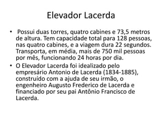 Elevador Lacerda
• Possui duas torres, quatro cabines e 73,5 metros
de altura. Tem capacidade total para 128 pessoas,
nas quatro cabines, e a viagem dura 22 segundos.
Transporta, em média, mais de 750 mil pessoas
por mês, funcionando 24 horas por dia.
• O Elevador Lacerda foi idealizado pelo
empresário Antonio de Lacerda (1834-1885),
construído com a ajuda de seu irmão, o
engenheiro Augusto Frederico de Lacerda e
financiado por seu pai Antônio Francisco de
Lacerda.
 