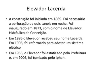 Elevador Lacerda
• A construção foi iniciada em 1869. Foi necessário
a perfuração de dois túneis em rocha. Foi
inaugurado em 1873, com o nome de Elevador
Hidráulico da Conceição.
• Em 1896 o Elevador recebeu seu nome Lacerda.
Em 1906, foi reformado para adotar um sistema
elétrico
• Em 1955, o Elevador foi estatizado pela Prefeitura
e, em 2006, foi tombado pelo Iphan.
 