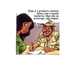 Esse é o primeiro contato deles com o mundo moderno. Mas não se preocupe, são limpos. 