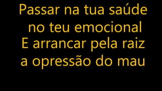 Passar na tua saúde
no teu emocional
E arrancar pela raiz
a opressão do mau
 