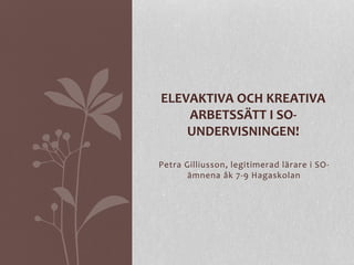 Petra Gilliusson, legitimerad lärare i SO-
ämnena åk 7-9 Hagaskolan
ELEVAKTIVA OCH KREATIVA
ARBETSSÄTT I SO-
UNDERVISNINGEN!
 