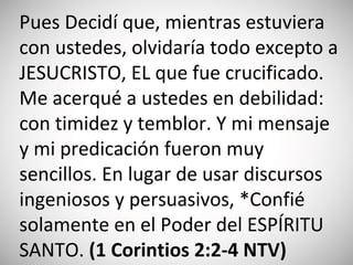 Pues Decidí que, mientras estuviera
con ustedes, olvidaría todo excepto a
JESUCRISTO, EL que fue crucificado.
Me acerqué a ustedes en debilidad:
con timidez y temblor. Y mi mensaje
y mi predicación fueron muy
sencillos. En lugar de usar discursos
ingeniosos y persuasivos, *Confié
solamente en el Poder del ESPÍRITU
SANTO. (‭1 Corintios‬ 2‬:‭2‬-4 NTV)
 