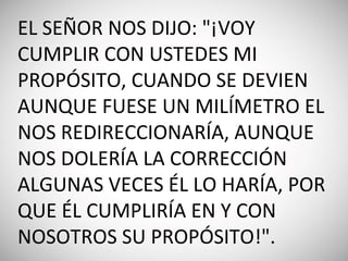 EL SEÑOR NOS DIJO: "¡VOY
CUMPLIR CON USTEDES MI
PROPÓSITO, CUANDO SE DEVIEN
AUNQUE FUESE UN MILÍMETRO EL
NOS REDIRECCIONARÍA, AUNQUE
NOS DOLERÍA LA CORRECCIÓN
ALGUNAS VECES ÉL LO HARÍA, POR
QUE ÉL CUMPLIRÍA EN Y CON
NOSOTROS SU PROPÓSITO!".
 