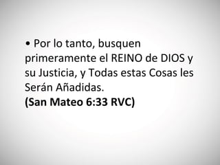 • Por lo tanto, busquen
primeramente el REINO de DIOS y
su Justicia, y Todas estas Cosas les
Serán Añadidas.
(‭San Mateo‬ 6‬:‭33 RVC)
 