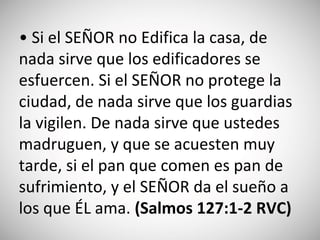 • Si el SEÑOR no Edifica la casa, de
nada sirve que los edificadores se
esfuercen. Si el SEÑOR no protege la
ciudad, de nada sirve que los guardias
la vigilen. De nada sirve que ustedes
madruguen, y que se acuesten muy
tarde, si el pan que comen es pan de
sufrimiento, y el SEÑOR da el sueño a
los que ÉL ama. (‭Salmo‬s‬ 127‬:‭1-2 RVC)
 