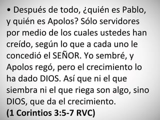• Después de todo, ¿quién es Pablo,
y quién es Apolos? Sólo servidores
por medio de los cuales ustedes han
creído, según lo que a cada uno le
concedió el SEÑOR. Yo sembré, y
Apolos regó, pero el crecimiento lo
ha dado DIOS. Así que ni el que
siembra ni el que riega son algo, sino
DIOS, que da el crecimiento.
(‭1 Co‬rintio‬s‬ 3:‭5-7‬ RVC)
 