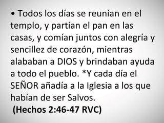 • Todos los días se reunían en el
templo, y partían el pan en las
casas, y comían juntos con alegría y
sencillez de corazón, mientras
alababan a DIOS y brindaban ayuda
a todo el pueblo. *Y cada día el
SEÑOR añadía a la Iglesia a los que
habían de ser Salvos.
(‭Hecho‬s‬ 2:‭46‬-47‬ RVC)
 