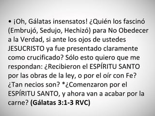 • ¡Oh, Gálatas insensatos! ¿Quién los fascinó
(Embrujó, Sedujo, Hechizó) para No Obedecer
a la Verdad, si ante los ojos de ustedes
JESUCRISTO ya fue presentado claramente
como crucificado? Sólo esto quiero que me
respondan: ¿Recibieron el ESPÍRITU SANTO
por las obras de la ley, o por el oír con Fe?
¿Tan necios son? *¿Comenzaron por el
ESPÍRITU SANTO, y ahora van a acabar por la
carne? (‭Gálatas‬ 3:‭1-3 RVC)
 