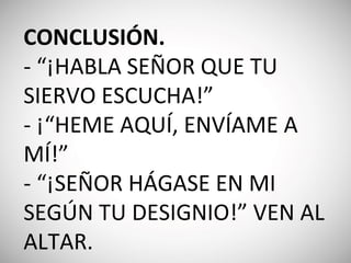 CONCLUSIÓN.
- “¡HABLA SEÑOR QUE TU
SIERVO ESCUCHA!”
- ¡“HEME AQUÍ, ENVÍAME A
MÍ!”
- “¡SEÑOR HÁGASE EN MI
SEGÚN TU DESIGNIO!” VEN AL
ALTAR.
 