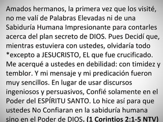 Amados hermanos, la primera vez que los visité,
no me valí de Palabras Elevadas ni de una
Sabiduría Humana Impresionante para contarles
acerca del plan secreto de DIOS. Pues Decidí que,
mientras estuviera con ustedes, olvidaría todo
*excepto a JESUCRISTO, EL que fue crucificado.
Me acerqué a ustedes en debilidad: con timidez y
temblor. Y mi mensaje y mi predicación fueron
muy sencillos. En lugar de usar discursos
ingeniosos y persuasivos, Confié solamente en el
Poder del ESPÍRITU SANTO. Lo hice así para que
ustedes No Confiaran en la sabiduría humana
sino en el Poder de DIOS. (‭1 Corintios‬ 2:‭1-5‬ NTV)
 