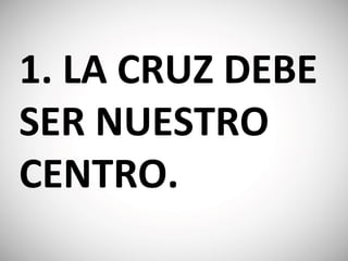 1. LA CRUZ DEBE
SER NUESTRO
CENTRO.
 