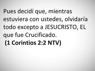 Pues decidí que, mientras
estuviera con ustedes, olvidaría
todo excepto a JESUCRISTO, EL
que fue Crucificado.
(‭1 Corintios‬ 2:‭2 NTV)
 