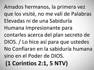 Amados hermanos, la primera vez
que los visité, no me valí de Palabras
Elevadas ni de una Sabiduría
Humana Impresionante para
contarles acerca del plan secreto de
DIOS. / Lo hice así para que ustedes
No Confiaran en la sabiduría humana
sino en el Poder de DIOS.
(‭1 Corintios‬ 2‬:‭1, 5‬ NTV)
 