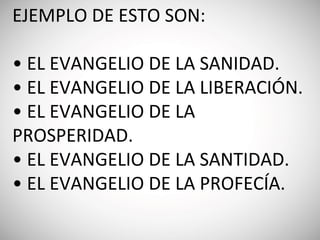 EJEMPLO DE ESTO SON:
• EL EVANGELIO DE LA SANIDAD.
• EL EVANGELIO DE LA LIBERACIÓN.
• EL EVANGELIO DE LA
PROSPERIDAD.
• EL EVANGELIO DE LA SANTIDAD.
• EL EVANGELIO DE LA PROFECÍA.
 
