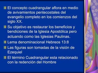 El concepto cuadrangular aflora en medio
de avivamientos pentecostales del
evangelio completo en los comienzos del
siglo XX.
Su objetivo es restaurar los beneficios y
bendiciones de la Iglesia Apostólica pero
actuando como las Iglesias Paulinas.
Lema denominacional Hebreos 13:8
Las figuras son tomadas de la visión de
Ezequiel
El término Cuadrangular esta relacionado
con la redención del Hombre