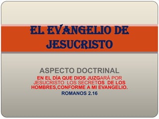 ASPECTO DOCTRINAL
EN EL DÍA QUE DIOS JUZGARÁ POR
JESUCRISTO LOS SECRETOS DE LOS
HOMBRES,CONFORME A MI EVANGELIO.
ROMANOS 2.16
El evangelio de
Jesucristo
 