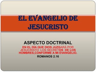 El evangelio de
   Jesucristo

  ASPECTO DOCTRINAL
  EN EL DÍA QUE DIOS JUZGARÁ POR
 JESUCRISTO LOS SECRETOS DE LOS
HOMBRES,CONFORME A MI EVANGELIO.
           ROMANOS 2.16
 