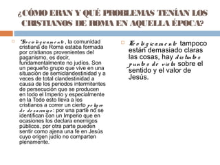¿CÓMOERAN Y QUÉ PROBLEMAS TENÍAN LOS
CRISTIANOS DE ROMA EN AQUELLA ÉPOCA?
 *So cio ló g icam e nte , la comunidad
cristiana de Roma estaba formada
por cristianos provenientes del
paganismo, es decir,
fundamentalmente no judíos. Son
un pequeño grupo que vive en una
situación de semiclandestinidad y a
veces de total clandestinidad a
causa de los periodos intermitentes
de persecución que se producen
en todo el Imperio y especialmente
en la Todo esto lleva a los
cristianos a correr un cierto pe lig ro
de de sarraig o : por una parte no se
identifican con un Imperio que en
ocasiones los declara enemigos
públicos, por otra parte pueden
sentir como ajena una fe en Jesús
cuyo origen judío no comparten
plenamente.
 Te o ló g icam e nte tampoco
están demasiado claras
las cosas, hay distinto s
punto s de vista sobre el
sentido y el valor de
Jesús.
 