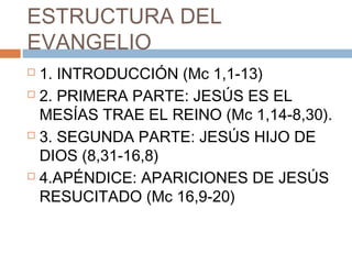 ESTRUCTURA DEL
EVANGELIO
 1. INTRODUCCIÓN (Mc 1,1-13)
 2. PRIMERA PARTE: JESÚS ES EL
MESÍAS TRAE EL REINO (Mc 1,14-8,30).
 3. SEGUNDA PARTE: JESÚS HIJO DE
DIOS (8,31-16,8)
 4.APÉNDICE: APARICIONES DE JESÚS
RESUCITADO (Mc 16,9-20)
 