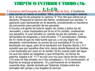 TRÍPTICO INTRODUCTORIO (Mc
1,1-13)1 Comienzo del Evangelio de Jesucristo, Hijo de Dios. 2 Conforme
está escrito en Isaías el profeta: "Mira, envío mi mensajero delante
de ti, el que ha de preparar tu camino."3 "Voz del que clama en el
desierto: Preparad el camino del Señor, enderezad sus sendas," 4
apareció Juan bautizando en el desierto, proclamando un bautismo
de conversión para perdón de los pecados.
5 Acudía a él gente de toda la región de Judea y todos los de
Jerusalén, y eran bautizados por él en el río Jordán, confesando
sus pecados. 6 Juan llevaba un vestido de pie de camello; y se
alimentaba de langostas y miel silvestre. 7 Y proclamaba: «Detrás
de mí viene el que es más fuerte que yo; y no soy digno de
desatarle, inclinándome, la correa de sus sandalias.8 Yo os he
bautizado con agua, pero él os bautizará con Espíritu Santo.» 9 Y
sucedió que por aquellos días vino Jesús desde Nazaret de Galilea,
y fue bautizado por Juan en el Jordán.10 En cuanto salió del agua
vio que los cielos se rasgaban y que el Espíritu, en forma de
paloma, bajaba a él. 11 Y se oyó una voz que venía de los cielos:
«Tú eres mi Hijo amado, en ti me complazco.» 12 A continuación, el
Espíritu le empuja al desierto, 13 y permaneció en el desierto
cuarenta días, siendo tentado por Satanás. Estaba entre los
animales del campo y los ángeles le servían.
 