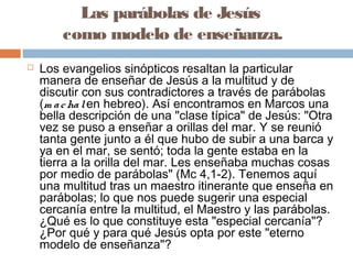 Las parábolas de Jesús
como modelo de enseñanza.
 Los evangelios sinópticos resaltan la particular
manera de enseñar de Jesús a la multitud y de
discutir con sus contradictores a través de parábolas
(m achalen hebreo). Así encontramos en Marcos una
bella descripción de una "clase típica" de Jesús: "Otra
vez se puso a enseñar a orillas del mar. Y se reunió
tanta gente junto a él que hubo de subir a una barca y
ya en el mar, se sentó; toda la gente estaba en la
tierra a la orilla del mar. Les enseñaba muchas cosas
por medio de parábolas" (Mc 4,1-2). Tenemos aquí
una multitud tras un maestro itinerante que enseña en
parábolas; lo que nos puede sugerir una especial
cercanía entre la multitud, el Maestro y las parábolas.
¿Qué es lo que constituye esta "especial cercanía"?
¿Por qué y para qué Jesús opta por este "eterno
modelo de enseñanza"?
 