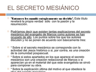 EL SECRETO MESIÁNICO
 "Entonces les mandó enérgicamente no decirlo". Este título
revelará la propia verdad sólo  con la pasión y la
resurrección.
 Podríamos decir que existen tantas explicaciones del secreto
mesiánico del evangelio de Marcos como autores se han
ocupado de ello. Los puntos sobre los que los autores
discuten y no se ponen de acuerdo son básicamente tres:
 * Sobre si el secreto mesiánico se corresponde con la
actividad del Jesús histórico o si, por contra, es una creación
de la comunidad pospascual.
 * Sobre si estos apartados en los que aparece el secreto
mesiánico son una creación redaccional de Marcos o si
aparecían ya en el material del que este evangelista se sirvió
para componer su obra.
 * Sobre la explicación última del motivo al que obedece la
 