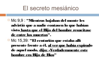 El secreto mesiánico
 Mc 9,9 : “Mientras bajaban del monte les
advirtió que a nadie contasen lo que habían
visto hasta que el Hijo del hombre resucitase
de entre los muertos“.
 Mc 15,39: “El centurión que estaba allí
presente frente a él, al verque había expirado
de aquel modo, dijo: -Verdaderamente este
hombre era Hijo de Dios“
 