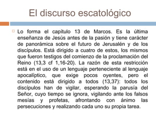 El discurso escatológico
 Lo forma el capítulo 13 de Marcos. Es la última
enseñanza de Jesús antes de la pasión y tiene carácter
de panorámica sobre el futuro de Jerusalén y de los
discípulos. Está dirigido a cuatro de estos, los mismos
que fueron testigos del comienzo de la proclamación del
Reino (13,3 cf 1,16-20). La razón de esta restricción
está en el uso de un lenguaje perteneciente al lenguaje
apocalíptico, que exige pocos oyentes, pero el
contenido está dirigido a todos (13,37): todos los
discípulos han de vigilar, esperando la parusía del
Señor, cuyo tiempo se ignora, vigilando ante los falsos
mesías y profetas, afrontando con ánimo las
persecuciones y realizando cada uno su propia tarea.
 