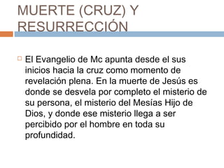 MUERTE (CRUZ) Y
RESURRECCIÓN
 El Evangelio de Mc apunta desde el sus
inicios hacia la cruz como momento de
revelación plena. En la muerte de Jesús es
donde se desvela por completo el misterio de
su persona, el misterio del Mesías Hijo de
Dios, y donde ese misterio llega a ser
percibido por el hombre en toda su
profundidad.
 