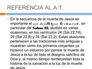 REFERENCIA AL A.T.
 En la secuencia de la muerte de Jesús es
importante el uso de lAntig uo Te stam e nto , en
particular del Salmo 22, aludido en varias
ocasiones: en los versículos 24 (Sal 22,19),
29 (Sal 22,8) y 34 (Sal 22,2). Estas alusiones
pertenecen a las tradiciones más antiguas y
muestran cómo los primeros creyentes ya
hicieron un esfuerzo por pensar la muerte de
Jesús a la luz de todo el designio salvífico de
Dios y, al mismo tiempo reinterpretan toda la
historia de la salvación a la luz de la muerte
 
