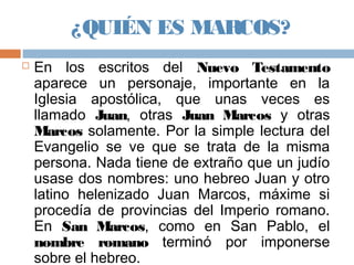 ¿QUIÉN ES MARCOS?
 En los escritos del Nuevo Testamento
aparece un personaje, importante en la
Iglesia apostólica, que unas veces es
llamado Juan, otras Juan Marcos y otras
Marcos solamente. Por la simple lectura del
Evangelio se ve que se trata de la misma
persona. Nada tiene de extraño que un judío
usase dos nombres: uno hebreo Juan y otro
latino helenizado Juan Marcos, máxime si
procedía de provincias del Imperio romano.
En San Marcos, como en San Pablo, el
nombre romano terminó por imponerse
sobre el hebreo.
 