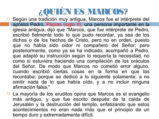 ¿QUIÉN ES MARCOS?
 Según una tradición muy antigua, Marcos fue el intérprete del
apóstol Pedro. Papías (siglo II), una persona importante en la
iglesia antigua, dijo que "Marcos, que fue intérprete de Pedro,
escribió fielmente todo lo que pudo recordar, ya sea de los
dichos o de los hechos de Cristo, pero no en orden, puesto
que no había sido oidor ni compañero del Señor; pero
posteriormente, como ya se ha indicado, acompañó a Pedro,
que adaptó su instrucción según lo requería la necesidad, no
como si estuviera haciendo una compilación de los oráculos
del Señor. De modo que Marcos no cometió error alguno,
cuando escribió ciertas cosas en la forma en que las
recordaba; porque se dedicó a lo siguiente solamente: a no
omitir nada de lo que había oído, y a no incluir ninguna
afirmación falsa."
 La mayoría de los eruditos opina que Marcos es el evangelio
más antiguo, y que fue escrito después de la caída de
Jerusalén y la destrucción del templo, enfatizando que estos
acontecimientos no eran nada más que el principio de un
tiempo duro y extremadamente difícil.
 