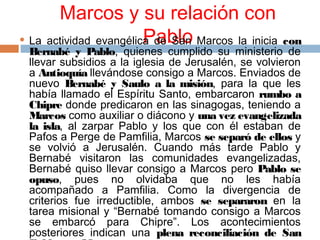 Marcos y su relación con
Pablo La actividad evangélica de San Marcos la inicia con
Bernabé y Pablo, quienes cumplido su ministerio de
llevar subsidios a la iglesia de Jerusalén, se volvieron
a Antioquía llevándose consigo a Marcos. Enviados de
nuevo Bernabé y Saulo a la misión, para la que les
había llamado el Espíritu Santo, embarcaron rumbo a
Chipre donde predicaron en las sinagogas, teniendo a
Marcos como auxiliar o diácono y una vez evangelizada
la isla, al zarpar Pablo y los que con él estaban de
Pafos a Perge de Pamfilia, Marcos se separó de ellos y
se volvió a Jerusalén. Cuando más tarde Pablo y
Bernabé visitaron las comunidades evangelizadas,
Bernabé quiso llevar consigo a Marcos pero Pablo se
opuso, pues no olvidaba que no les había
acompañado a Pamfilia. Como la divergencia de
criterios fue irreductible, ambos se separaron en la
tarea misional y “Bernabé tomando consigo a Marcos
se embarcó para Chipre”. Los acontecimientos
posteriores indican una plena reconciliación de San
 