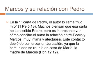 Marcos y su relación con Pedro
 En la 1º carta de Pedro, el autor lo llama “hijo
mío” (1 Pe 5,13). Muchos piensan que esa carta
no la escribió Pedro, pero es interesante ver
cómo concibe el autor la relación entre Pedro y
Marcos: muy íntima y afectuosa. Este contacto
debió de comenzar en Jerusalén, ya que la
comunidad se reunía en casa de María, la
madre de Marcos (Hch 12,12).
 