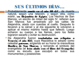 SUS ÚLTIMOS DÍAS…
 Probablemente murió en el año 68 d.C., de muerte
natural, según una relación, y según otra, como
mártir, en Alejandría de Egipto. Los Hechos de San
Marcos, un escrito de mitad del siglo IV, refieren que
San Marcos fue arrastrado por las calles de
Alejandría, atado con cuerdas al cuello. Después lo
llevaron a la cárcel y al día siguiente le volvieron a
aplicar el mismo martirio hasta que falleció. Luego
echaron su cuerpo a las llamas, pero los fieles
lograron sacarlo y evitar su destrucción.
 De Alejandría fueron trasladadas sus reliquias a
Venecia el año 825, cuya República lo adoptó como
celestial patrono, erigiendo en su honor la maravillosa
Basílica de San Marcos, y tomando el símbolo del
evangelista (el león alado con el libro del Evangelio)
como su escudo, que esculpió en todos sus
monumentos y posesiones
 
