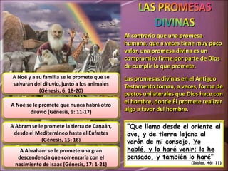 Al contrario que una promesa
                                             humana, que a veces tiene muy poco
                                             valor, una promesa divina es un
                                             compromiso firme por parte de Dios
                                             de cumplir lo que promete.
A Noé y a su familia se le promete que se    Las promesas divinas en el Antiguo
salvarán del diluvio, junto a los animales   Testamento toman, a veces, forma de
           (Génesis, 6: 18-20)
                                             pactos unilaterales que Dios hace con
                                             el hombre, donde Él promete realizar
A Noé se le promete que nunca habrá otro
        diluvio (Génesis, 9: 11-17)          algo a favor del hombre.

A Abram se le promete la tierra de Canaán,    “Que llamo desde el oriente al
 desde el Mediterráneo hasta el Éufrates      ave, y de tierra lejana al
             (Génesis, 15: 18)                varón de mi consejo. Yo
    A Abraham se le promete una gran          hablé, y lo haré venir; lo he
   descendencia que comenzaría con el         pensado, y también lo haré”
                                                                      (Isaías, 46: 11)
  nacimiento de Isaac (Génesis, 17: 1-21)
 