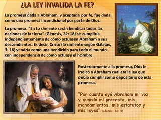 La promesa dada a Abraham, y aceptada por fe, fue dada
como una promesa incondicional por parte de Dios.
La promesa: “En tu simiente serán benditas todas las
naciones de la tierra” (Génesis, 22: 18) se cumpliría
independientemente de cómo actuasen Abraham o sus
descendientes. Es decir, Cristo (la simiente según Gálatas,
3: 16) vendría como una bendición para todo el mundo
con independencia de cómo actuase el hombre.

                                        Posteriormente a la promesa, Dios le
                                        indicó a Abraham cual era la ley que
                                        debía cumplir como depositario de esta
                                        promesa.

                                        “Por cuanto oyó Abraham mi voz,
                                        y guardó mi precepto, mis
                                        mandamientos, mis estatutos y
                                        mis leyes” (Génesis, 26: 5)
 