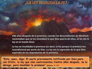 430 años después de la promesa, cuando los descendientes de Abraham
       necesitaban que se les recordase lo que Dios quería de ellos, se les dio la
       ley en el monte Sinaí.
       La ley no invalidaba la promesa (es decir, la fe) porque la promesa era
       incondicional por parte de Dios. La ley era la expresión de lo que Dios
       esperaba de los depositarios de la promesa.

“Esto, pues, digo: El pacto previamente ratificado por Dios para
con Cristo, la ley que vino cuatrocientos treinta años después, no lo
abroga, para invalidar la promesa” (Gálatas, 3: 17)
 