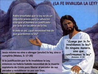 Pablo enseñaba que la ley no es un
         requisito previo para la salvación
         sino que el hombre es justificado
         por la fe sin las obras de la ley.
         Si esto es así, ¿qué necesidad hay de
         que guardemos la ley?

                                                         “¿Luego por la fe
                                                        invalidamos la ley?
                                                        En ninguna manera,
Jesús mismo no vino a abrogar (anular) la ley, sino a         sino que
cumplirla (Mateo, 5: 17-20)                             confirmamos la ley”
                                                            (Romanos, 3: 31)

Si la justificación por la fe invalidase la Ley,
entonces no habría habido necesidad de la muerte
expiatoria de Cristo para liberar al pecador de sus
pecados y restablecer su paz con Dios.
 