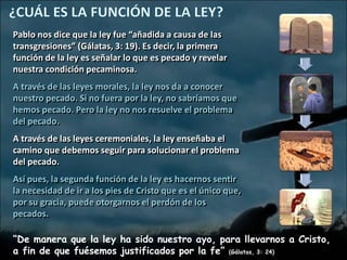 Pablo nos dice que la ley fue “añadida a causa de las
transgresiones” (Gálatas, 3: 19). Es decir, la primera
función de la ley es señalar lo que es pecado y revelar
nuestra condición pecaminosa.
A través de las leyes morales, la ley nos da a conocer
nuestro pecado. Si no fuera por la ley, no sabríamos que
hemos pecado. Pero la ley no nos resuelve el problema
del pecado.
A través de las leyes ceremoniales, la ley enseñaba el
camino que debemos seguir para solucionar el problema
del pecado.
Así pues, la segunda función de la ley es hacernos sentir
la necesidad de ir a los pies de Cristo que es el único que,
por su gracia, puede otorgarnos el perdón de los
pecados.

“De manera que la ley ha sido nuestro ayo, para llevarnos a Cristo,
a fin de que fuésemos justificados por la fe” (Gálatas, 3: 24)
 